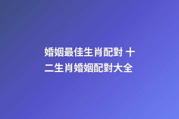 婚姻最佳生肖配對 十二生肖婚姻配對大全